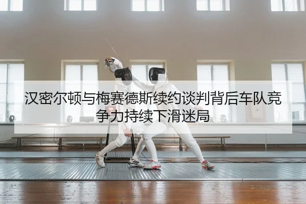 汉密尔顿与梅赛德斯续约谈判背后车队竞争力持续下滑迷局